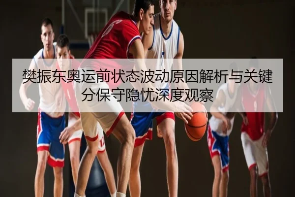 樊振东奥运前状态波动原因解析与关键分保守隐忧深度观察