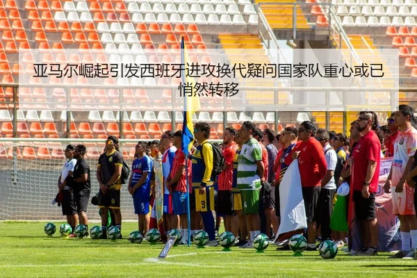 亚马尔崛起引发西班牙进攻换代疑问国家队重心或已悄然转移